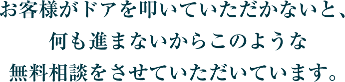 お客様がドアを叩いていただかないと、何も進まないからこのような無料相談をさせていただいています。