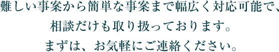 難しい事案から簡単な事案まで幅広く対応可能で、相談だけも取り扱っております。まずは、お気軽にご連絡ください。