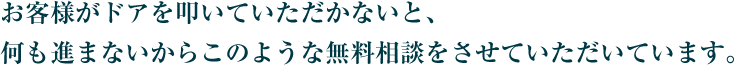 お客様がドアを叩いていただかないと、何も進まないからこのような無料相談をさせていただいています。