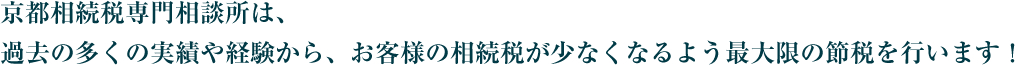 京都相続税専門相談所は、過去の多くの実績や経験から、お客様の相続税が少なくなるよう最大限の節税を行います！