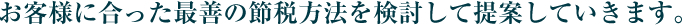 お客様に合った最善の節税方法を検討して提案していきます。